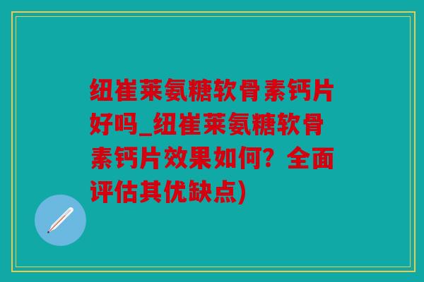 纽崔莱氨糖软骨素钙片好吗_纽崔莱氨糖软骨素钙片效果如何？全面评估其优缺点)