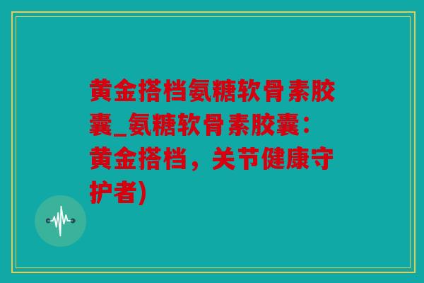 黄金搭档氨糖软骨素胶囊_氨糖软骨素胶囊：黄金搭档，关节健康守护者)