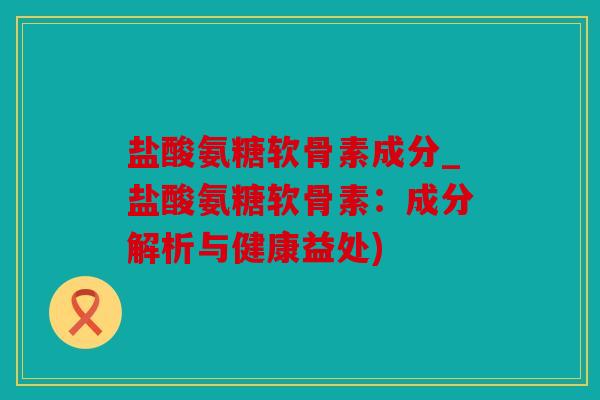 盐酸氨糖软骨素成分_盐酸氨糖软骨素：成分解析与健康益处)
