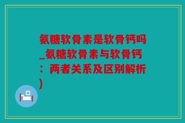 氨糖软骨素是软骨钙吗_氨糖软骨素与软骨钙：两者关系及区别解析)