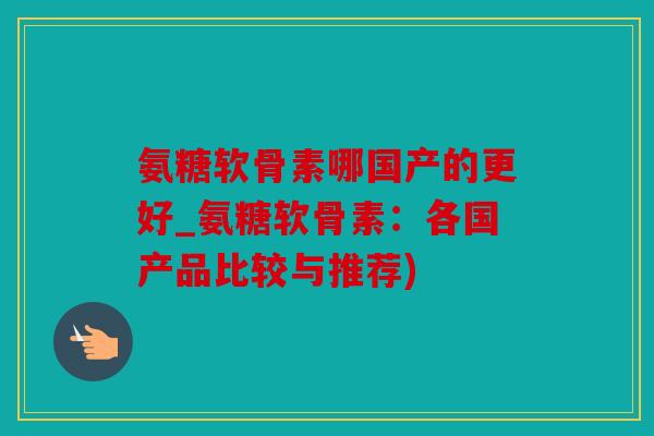 氨糖软骨素哪国产的更好_氨糖软骨素：各国产品比较与推荐)