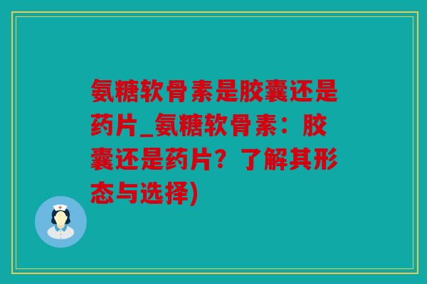 氨糖软骨素是胶囊还是药片_氨糖软骨素：胶囊还是药片？了解其形态与选择)