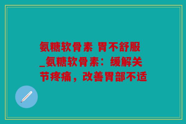 氨糖软骨素 胃不舒服_氨糖软骨素：缓解关节疼痛，改善胃部不适