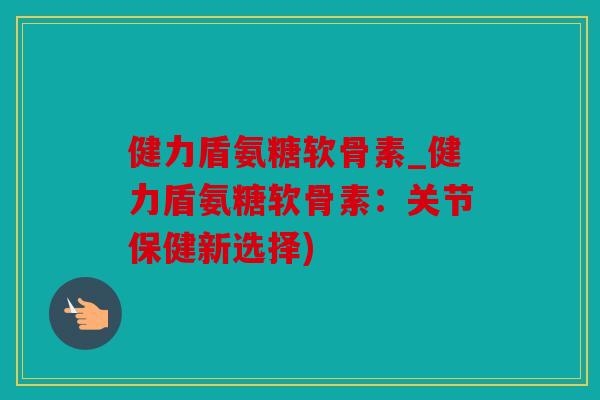 健力盾氨糖软骨素_健力盾氨糖软骨素：关节保健新选择)