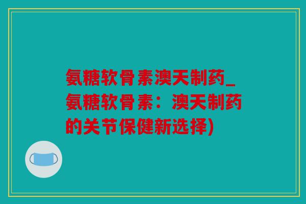 氨糖软骨素澳天制药_氨糖软骨素：澳天制药的关节保健新选择)