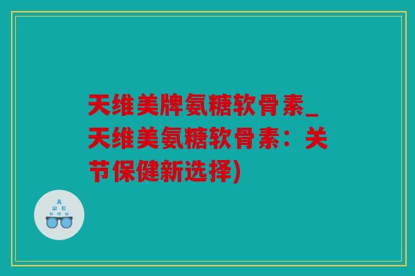 天维美牌氨糖软骨素_天维美氨糖软骨素：关节保健新选择)