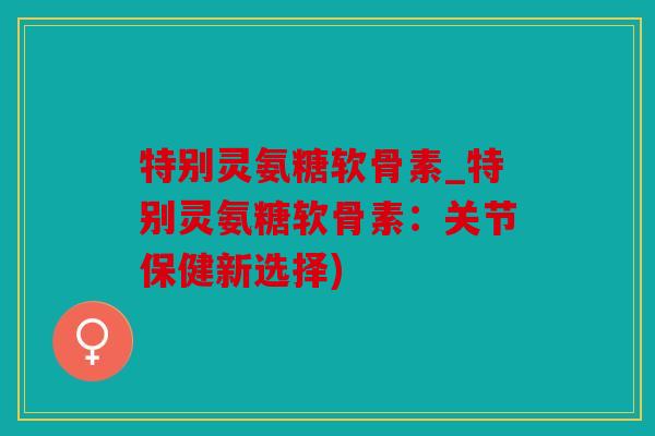 特别灵氨糖软骨素_特别灵氨糖软骨素：关节保健新选择)