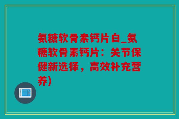 氨糖软骨素钙片白_氨糖软骨素钙片：关节保健新选择，高效补充营养)