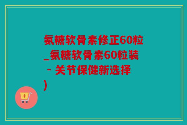 氨糖软骨素修正60粒_氨糖软骨素60粒装 - 关节保健新选择)