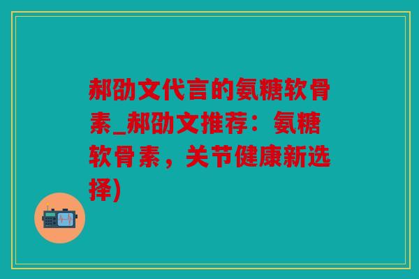郝劭文代言的氨糖软骨素_郝劭文推荐：氨糖软骨素，关节健康新选择)