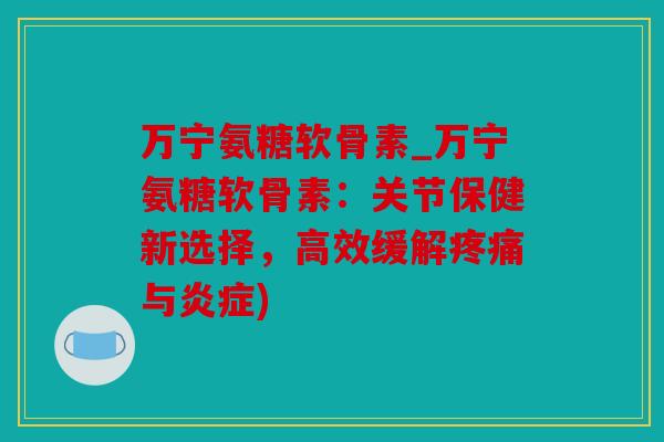 万宁氨糖软骨素_万宁氨糖软骨素：关节保健新选择，高效缓解疼痛与炎症)