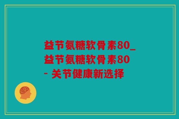 益节氨糖软骨素80_益节氨糖软骨素80 - 关节健康新选择