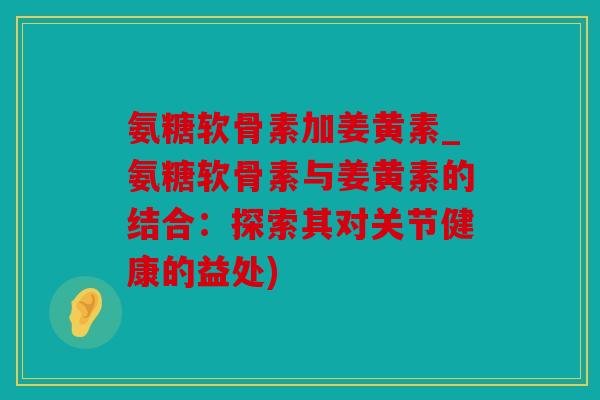 氨糖软骨素加姜黄素_氨糖软骨素与姜黄素的结合：探索其对关节健康的益处)