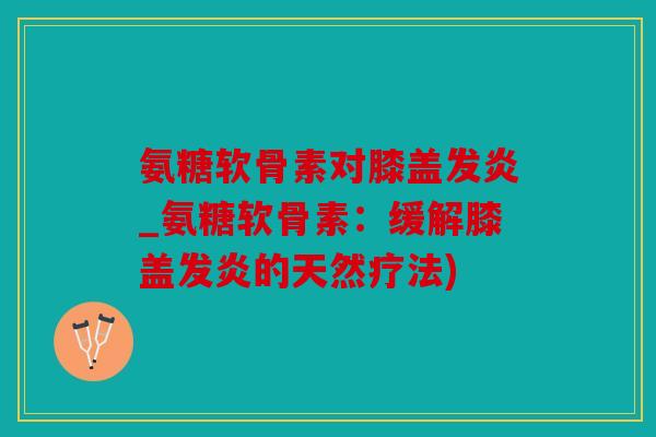 氨糖软骨素对膝盖发炎_氨糖软骨素：缓解膝盖发炎的天然疗法)