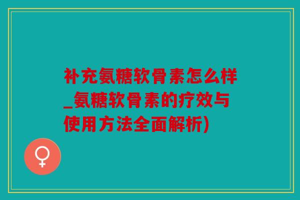 补充氨糖软骨素怎么样_氨糖软骨素的疗效与使用方法全面解析)