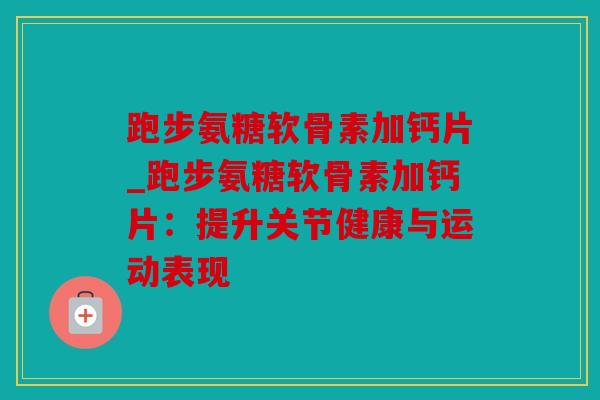 跑步氨糖软骨素加钙片_跑步氨糖软骨素加钙片：提升关节健康与运动表现