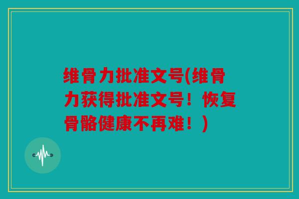 维骨力批准文号(维骨力获得批准文号！恢复骨骼健康不再难！)