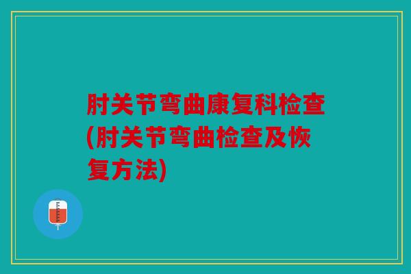 肘关节弯曲康复科检查(肘关节弯曲检查及恢复方法)