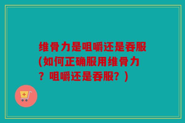 维骨力是咀嚼还是吞服(如何正确服用维骨力？咀嚼还是吞服？)