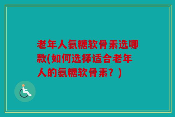 老年人氨糖软骨素选哪款(如何选择适合老年人的氨糖软骨素？)