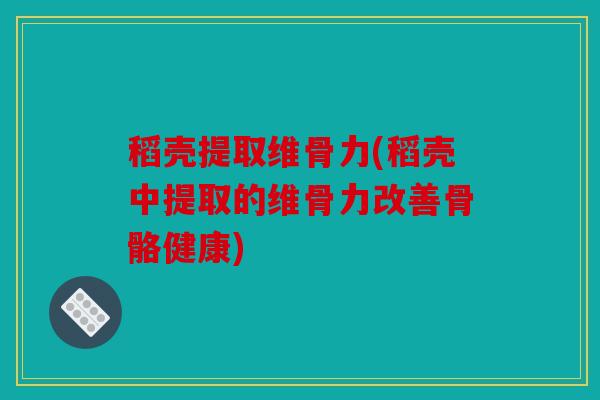 稻壳提取维骨力(稻壳中提取的维骨力改善骨骼健康)