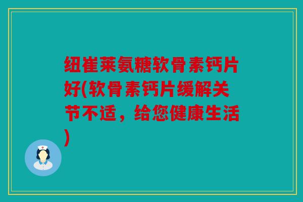 纽崔莱氨糖软骨素钙片好(软骨素钙片缓解关节不适，给您健康生活)
