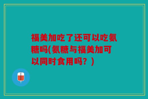 福美加吃了还可以吃氨糖吗(氨糖与福美加可以同时食用吗？)