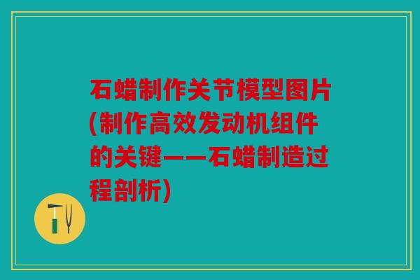 石蜡制作关节模型图片(制作高效发动机组件的关键——石蜡制造过程剖析)