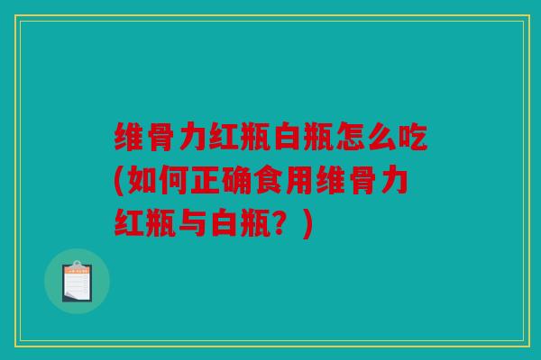 维骨力红瓶白瓶怎么吃(如何正确食用维骨力红瓶与白瓶？)