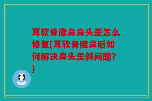 耳软骨隆鼻鼻头歪怎么修复(耳软骨隆鼻后如何解决鼻头歪斜问题？)