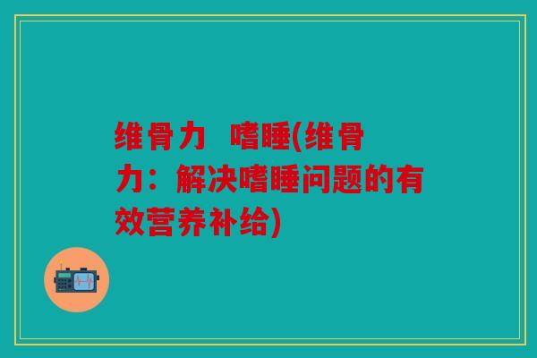 维骨力  嗜睡(维骨力：解决嗜睡问题的有效营养补给)