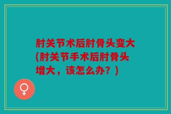 肘关节术后肘骨头变大(肘关节手术后肘骨头增大，该怎么办？)