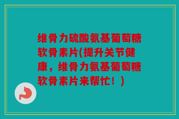 维骨力硫酸氨基葡萄糖软骨素片(提升关节健康，维骨力氨基葡萄糖软骨素片来帮忙！)