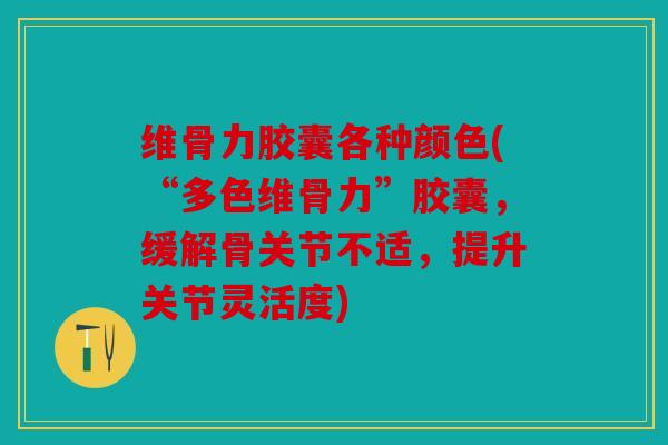 维骨力胶囊各种颜色(“多色维骨力”胶囊，缓解骨关节不适，提升关节灵活度)