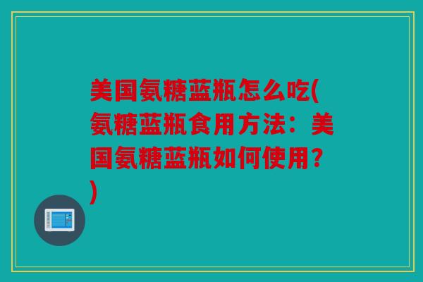 美国氨糖蓝瓶怎么吃(氨糖蓝瓶食用方法：美国氨糖蓝瓶如何使用？)