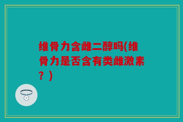 维骨力含雌二醇吗(维骨力是否含有类雌激素？)