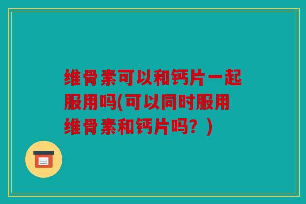 维骨素可以和钙片一起服用吗(可以同时服用维骨素和钙片吗？)