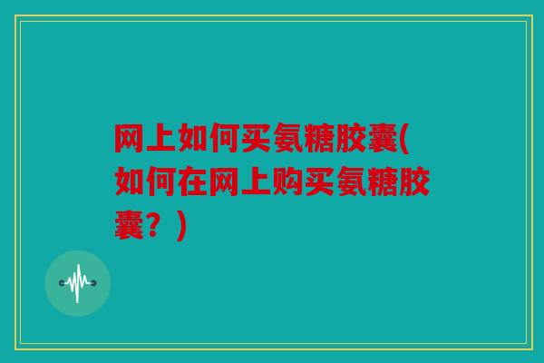 网上如何买氨糖胶囊(如何在网上购买氨糖胶囊？)