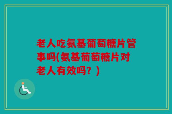 老人吃氨基葡萄糖片管事吗(氨基葡萄糖片对老人有效吗？)