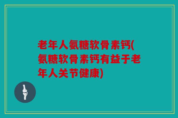 老年人氨糖软骨素钙(氨糖软骨素钙有益于老年人关节健康)