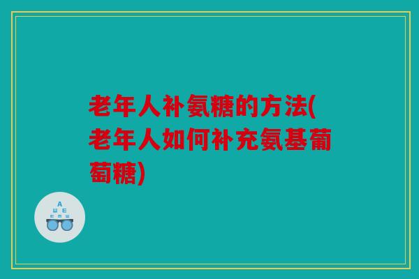 老年人补氨糖的方法(老年人如何补充氨基葡萄糖)