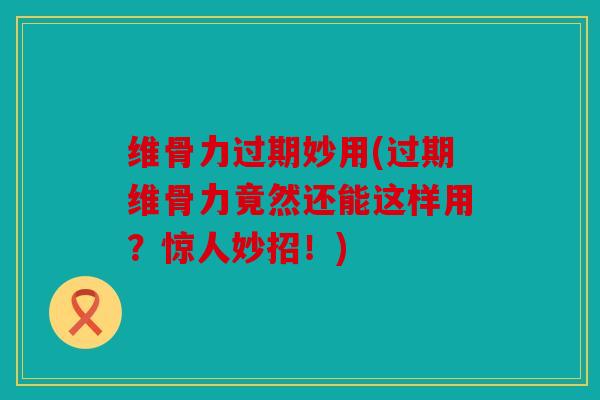 维骨力过期妙用(过期维骨力竟然还能这样用？惊人妙招！)
