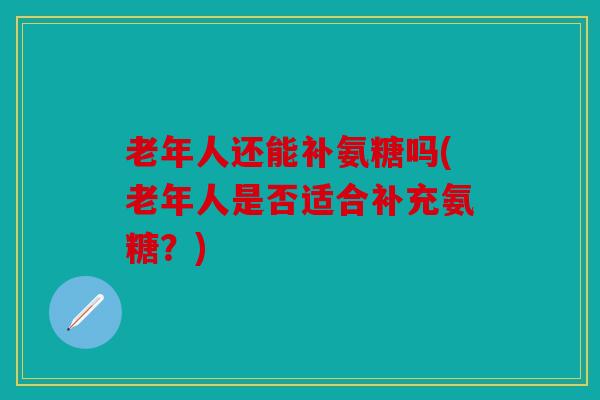 老年人还能补氨糖吗(老年人是否适合补充氨糖？)