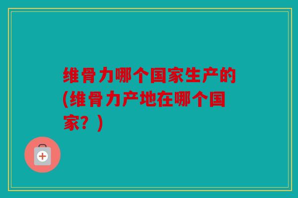 维骨力哪个国家生产的(维骨力产地在哪个国家？)