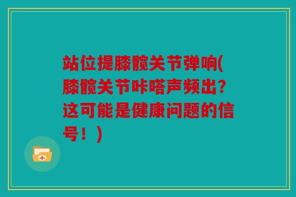 站位提膝髋关节弹响(膝髋关节咔嗒声频出？这可能是健康问题的信号！)