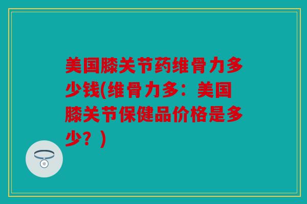 美国膝关节药维骨力多少钱(维骨力多：美国膝关节保健品价格是多少？)