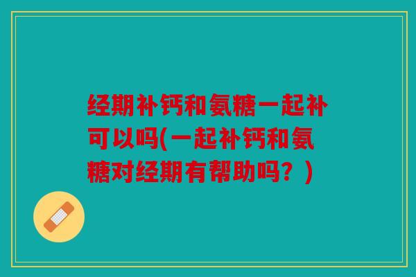 经期补钙和氨糖一起补可以吗(一起补钙和氨糖对经期有帮助吗？)
