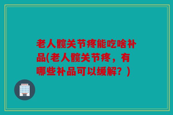 老人髋关节疼能吃啥补品(老人髋关节疼，有哪些补品可以缓解？)