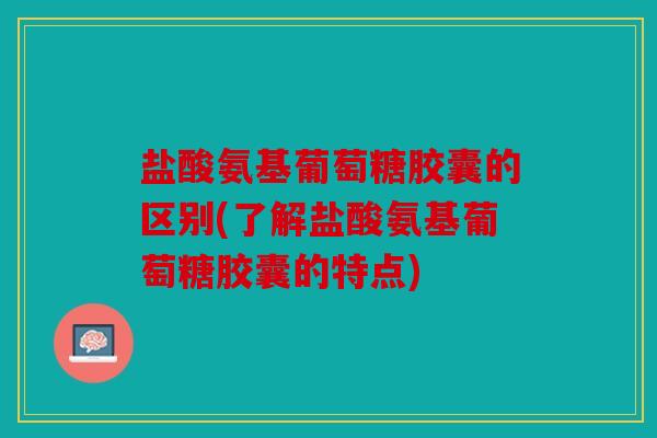 盐酸氨基葡萄糖胶囊的区别(了解盐酸氨基葡萄糖胶囊的特点)