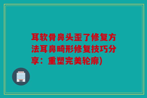 耳软骨鼻头歪了修复方法耳鼻畸形修复技巧分享：重塑完美轮廓)